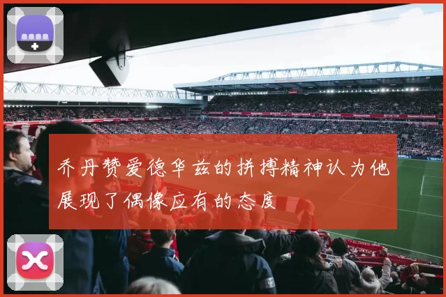乔丹赞爱德华兹的拼搏精神认为他展现了偶像应有的态度
