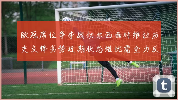 欧冠席位争夺战切尔西面对维拉历史交锋劣势近期状态堪忧需全力反弹