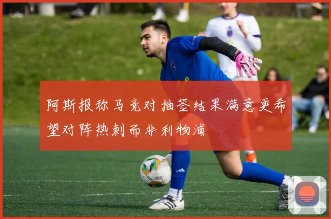 阿斯报称马竞对抽签结果满意更希望对阵热刺而非利物浦