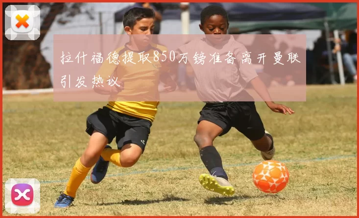 拉什福德提取850万镑准备离开曼联引发热议