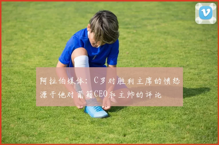 阿拉伯媒体：C罗对胜利主席的愤怒源于他对葡籍CEO和主帅的评论