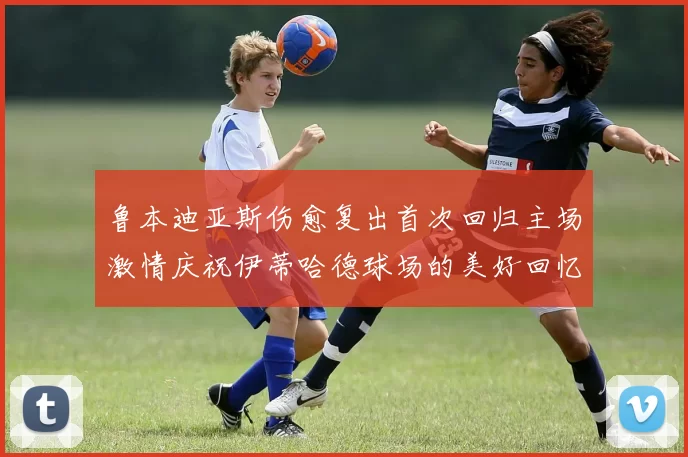 鲁本迪亚斯伤愈复出首次回归主场激情庆祝伊蒂哈德球场的美好回忆