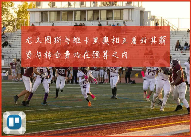 尤文图斯与维卡里奥相互看好其薪资与转会费均在预算之内