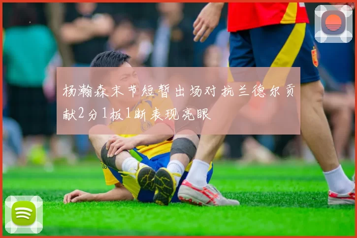 杨瀚森末节短暂出场对抗兰德尔贡献2分1板1断表现亮眼