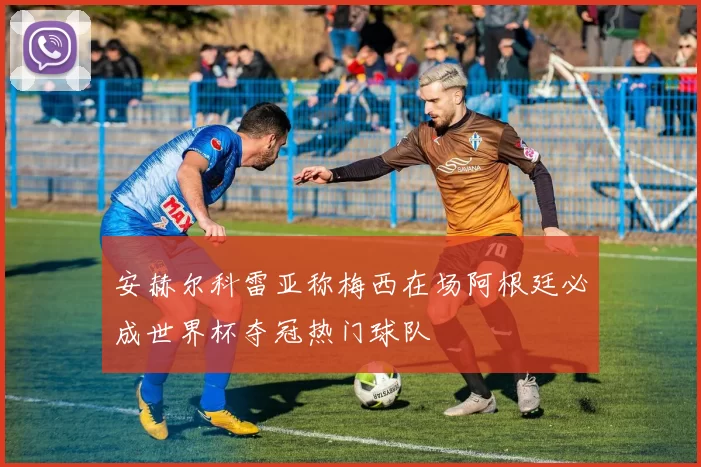 安赫尔科雷亚称梅西在场阿根廷必成世界杯夺冠热门球队