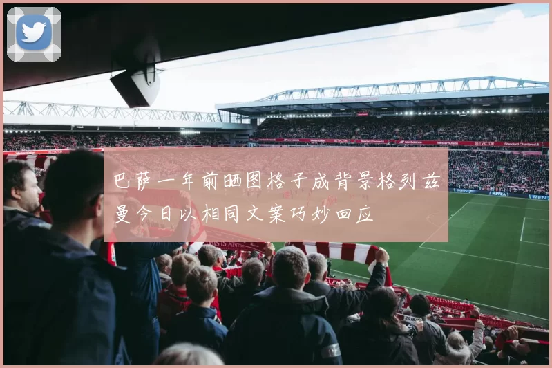 巴萨一年前晒图格子成背景格列兹曼今日以相同文案巧妙回应