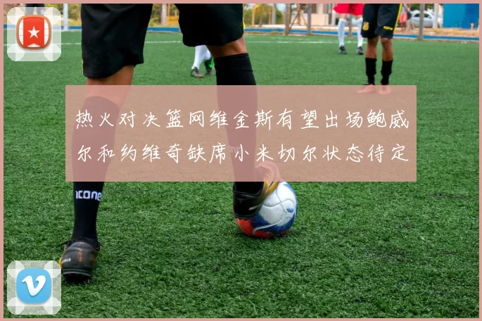 热火对决篮网维金斯有望出场鲍威尔和约维奇缺席小米切尔状态待定
