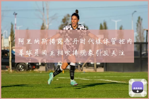 阿里纳斯揭露乔丹时代媒体管控内幕球员间互相吹捧现象引发关注