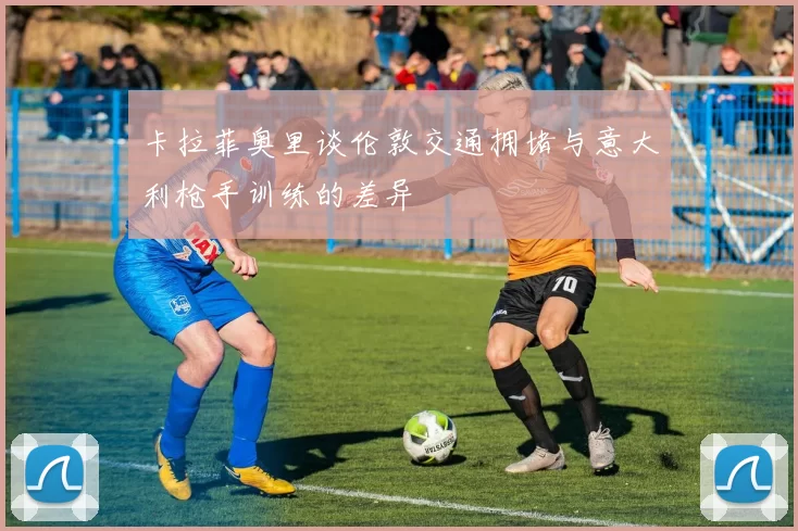 卡拉菲奥里谈伦敦交通拥堵与意大利枪手训练的差异