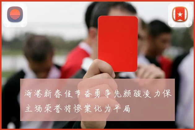海港新春佳节奋勇争先颜骏凌力保主场荣誉将惨案化为平局