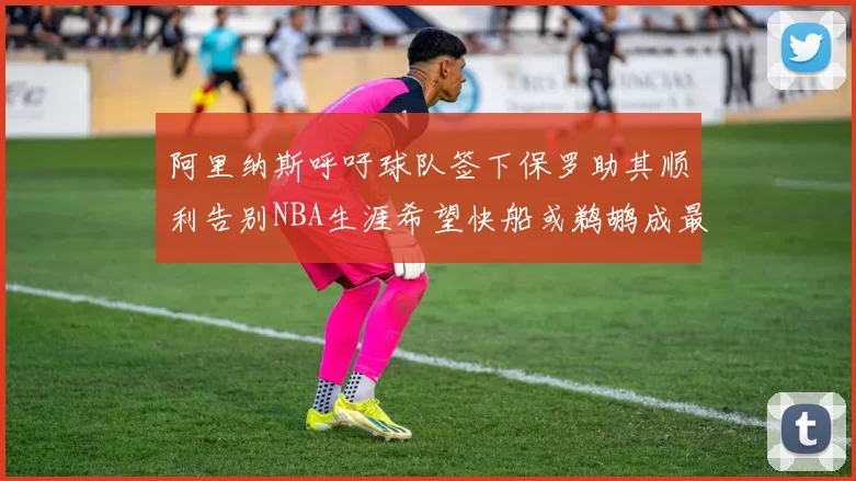 阿里纳斯呼吁球队签下保罗助其顺利告别NBA生涯希望快船或鹈鹕成最佳选择