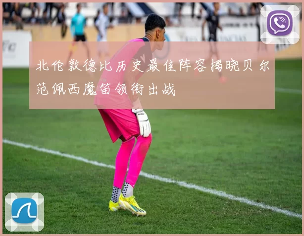 北伦敦德比历史最佳阵容揭晓贝尔范佩西魔笛领衔出战