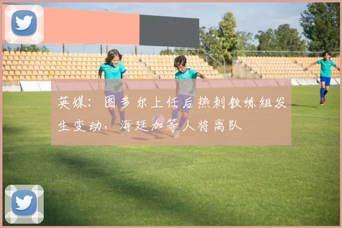 英媒：图多尔上任后热刺教练组发生变动，海廷加等人将离队