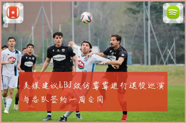 美媒建议LBJ效仿霉霉进行退役巡演与各队签约一周合同