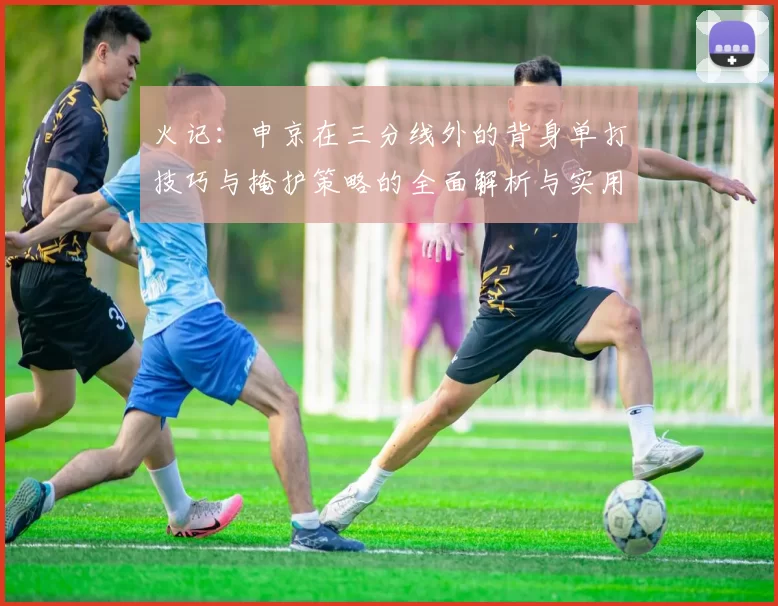 火记：申京在三分线外的背身单打技巧与掩护策略的全面解析与实用指南