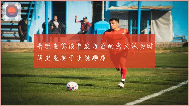 普理查德谈首发与否的意义认为时间更重要于出场顺序
