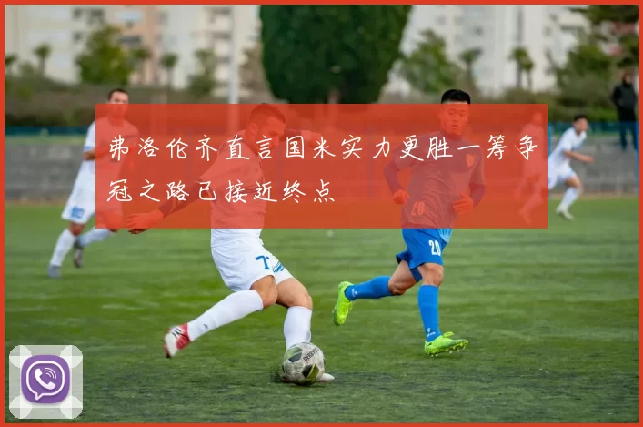 弗洛伦齐直言国米实力更胜一筹争冠之路已接近终点