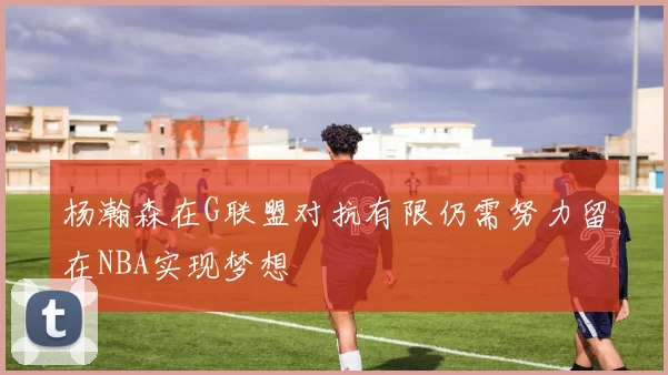 杨瀚森在G联盟对抗有限仍需努力留在NBA实现梦想