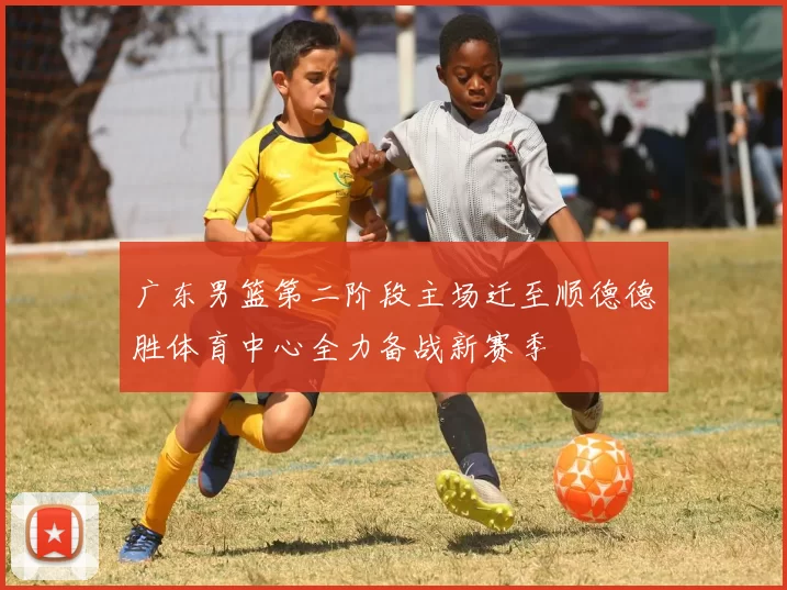 广东男篮第二阶段主场迁至顺德德胜体育中心全力备战新赛季