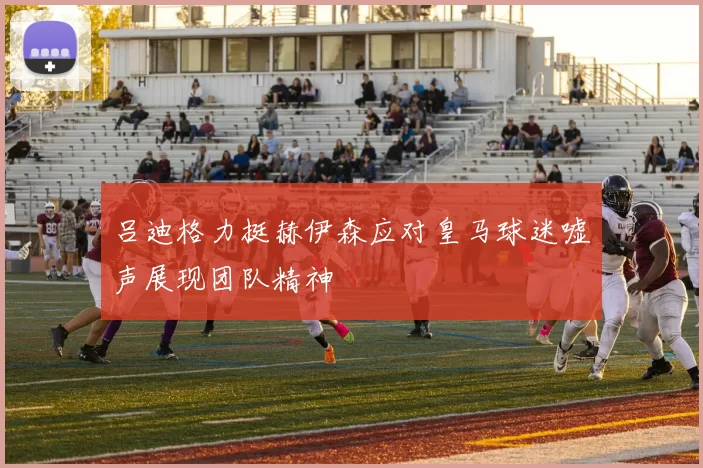 吕迪格力挺赫伊森应对皇马球迷嘘声展现团队精神