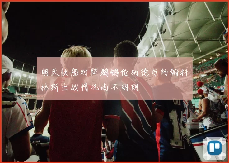 明天快船对阵鹈鹕伦纳德与约翰科林斯出战情况尚不明朗