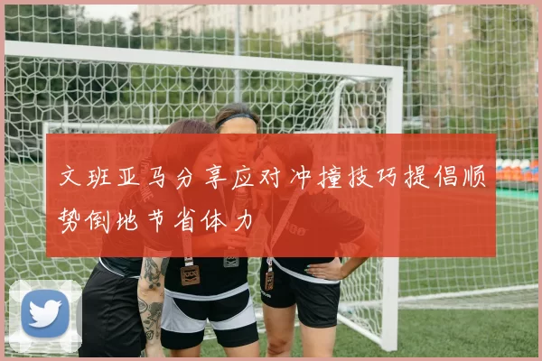 文班亚马分享应对冲撞技巧提倡顺势倒地节省体力