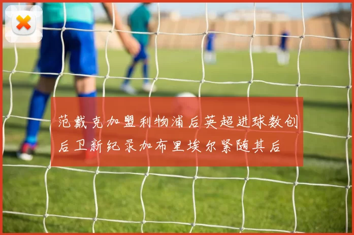 范戴克加盟利物浦后英超进球数创后卫新纪录加布里埃尔紧随其后