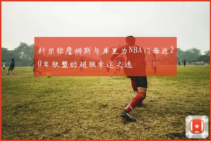 科尔称詹姆斯与库里为NBA门面近20年联盟的超级幸运之选