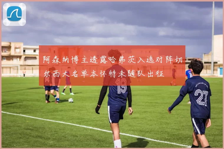 阿森纳博主透露哈弗茨入选对阵切尔西大名单本怀特未随队出征