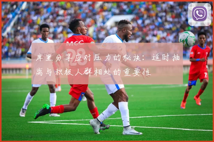 库里分享应对压力的秘诀：适时抽离与积极人群相处的重要性