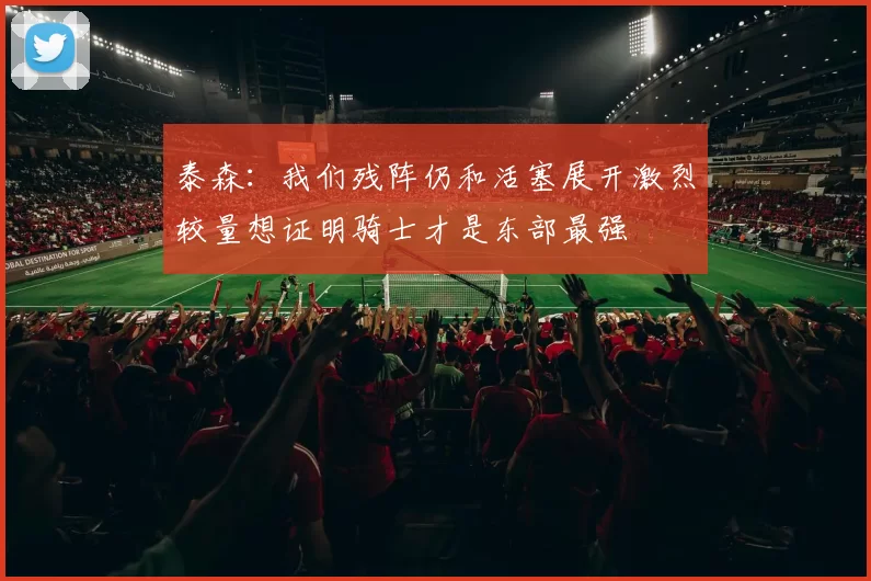 泰森：我们残阵仍和活塞展开激烈较量想证明骑士才是东部最强