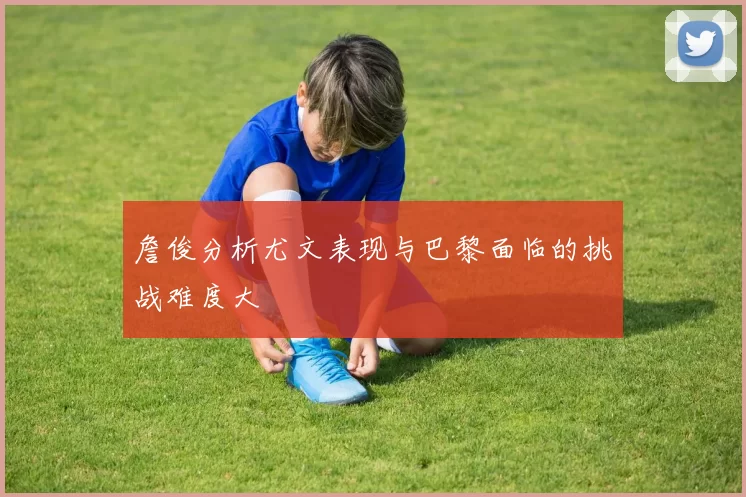 詹俊分析尤文表现与巴黎面临的挑战难度大