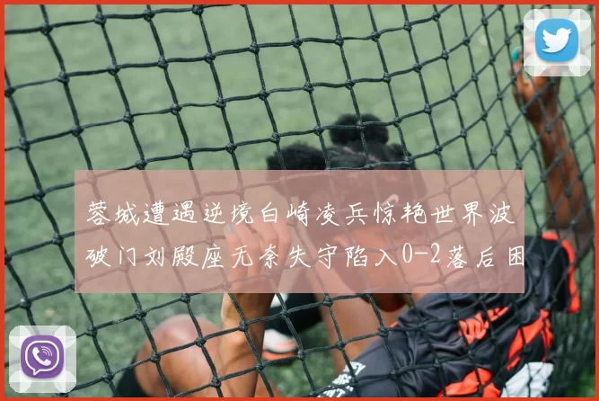蓉城遭遇逆境白崎凌兵惊艳世界波破门刘殿座无奈失守陷入0-2落后困境